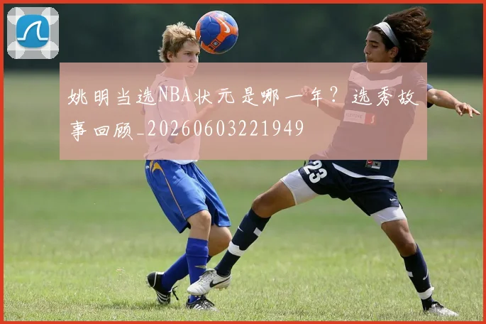 姚明当选NBA状元是哪一年?选秀故事回顾_20260603221949