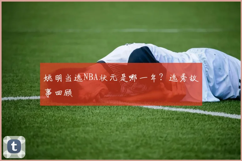 姚明当选NBA状元是哪一年?选秀故事回顾